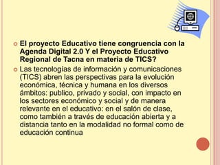  El proyecto Educativo tiene congruencia con la
  Agenda Digital 2.0 Y el Proyecto Educativo
  Regional de Tacna en materia de TICS?
 Las tecnologías de información y comunicaciones
  (TICS) abren las perspectivas para la evolución
  económica, técnica y humana en los diversos
  ámbitos: publico, privado y social, con impacto en
  los sectores económico y social y de manera
  relevante en el educativo: en el salón de clase,
  como también a través de educación abierta y a
  distancia tanto en la modalidad no formal como de
  educación continua
 