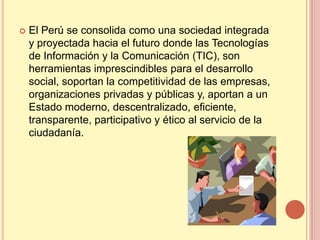    El Perú se consolida como una sociedad integrada
    y proyectada hacia el futuro donde las Tecnologías
    de Información y la Comunicación (TIC), son
    herramientas imprescindibles para el desarrollo
    social, soportan la competitividad de las empresas,
    organizaciones privadas y públicas y, aportan a un
    Estado moderno, descentralizado, eficiente,
    transparente, participativo y ético al servicio de la
    ciudadanía.
 