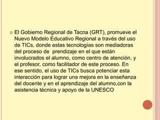    El Gobierno Regional de Tacna (GRT), promueve el
    Nuevo Modelo Educativo Regional a través del uso
    de TICs, donde estas tecnologías son mediadoras
    del proceso de prendizaje en el que están
    involucrados el alumno, como centro de atención, y
    el profesor, como facilitador de este proceso. En
    ese sentido, el uso de TICs busca potenciar esta
    interacción para lograr una mejora en la enseñanza
    del docente y en el aprendizaje del alumno,con la
    asistencia técnica y apoyo de la UNESCO
 