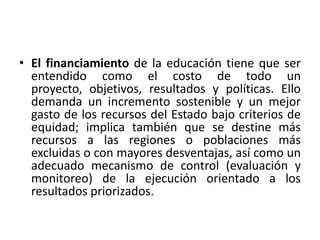 • El financiamiento de la educación tiene que ser
  entendido como el costo de todo un
  proyecto, objetivos, resultados y políticas. Ello
  demanda un incremento sostenible y un mejor
  gasto de los recursos del Estado bajo criterios de
  equidad; implica también que se destine más
  recursos a las regiones o poblaciones más
  excluidas o con mayores desventajas, así como un
  adecuado mecanismo de control (evaluación y
  monitoreo) de la ejecución orientado a los
  resultados priorizados.
 