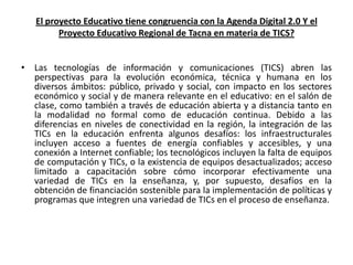 El proyecto Educativo tiene congruencia con la Agenda Digital 2.0 Y el
         Proyecto Educativo Regional de Tacna en materia de TICS?


• Las tecnologías de información y comunicaciones (TICS) abren las
  perspectivas para la evolución económica, técnica y humana en los
  diversos ámbitos: público, privado y social, con impacto en los sectores
  económico y social y de manera relevante en el educativo: en el salón de
  clase, como también a través de educación abierta y a distancia tanto en
  la modalidad no formal como de educación continua. Debido a las
  diferencias en niveles de conectividad en la región, la integración de las
  TICs en la educación enfrenta algunos desafíos: los infraestructurales
  incluyen acceso a fuentes de energía confiables y accesibles, y una
  conexión a Internet confiable; los tecnológicos incluyen la falta de equipos
  de computación y TICs, o la existencia de equipos desactualizados; acceso
  limitado a capacitación sobre cómo incorporar efectivamente una
  variedad de TICs en la enseñanza, y, por supuesto, desafíos en la
  obtención de financiación sostenible para la implementación de políticas y
  programas que integren una variedad de TICs en el proceso de enseñanza.
 