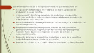 Las diferentes misiones de la incorporación de las TIC pueden resumirse en:
 Incorporación de tecnologías innovadoras a productos y procesos de
producción, a escala industrial.
 Implementación de sistemas avanzados de producción, en especial los
destinados a establecer colaboraciones estables a lo largo de la cadena de
valor de un producto o servicio.
 Aumento de la eficiencia energética de productos a lo largo de su vida útil o del
proceso de producción.
 Incremento de la eficiencia del proceso, a través de: reducción de la
generación de residuos, la optimización de consumos de materias primas,
material y fluidos de proceso, mejora de los niveles de rechazos y
reprocesamientos, etc.
 Reducción del impacto ambiental de productos a lo largo de su vida útil, a
través de la aplicación de criterios de eco-diseño.
 Adaptación anticipada de la producción a futuras normas o criterios de calidad.
 
