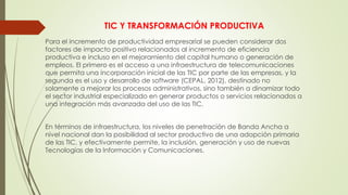 TIC Y TRANSFORMACIÓN PRODUCTIVA
Para el incremento de productividad empresarial se pueden considerar dos
factores de impacto positivo relacionados al incremento de eficiencia
productiva e incluso en el mejoramiento del capital humano o generación de
empleos. El primero es el acceso a una infraestructura de telecomunicaciones
que permita una incorporación inicial de las TIC por parte de las empresas, y la
segunda es el uso y desarrollo de software (CEPAL, 2012), destinado no
solamente a mejorar los procesos administrativos, sino también a dinamizar todo
el sector industrial especializado en generar productos o servicios relacionados a
una integración más avanzada del uso de las TIC.
En términos de infraestructura, los niveles de penetración de Banda Ancha a
nivel nacional dan la posibilidad al sector productivo de una adopción primaria
de las TIC, y efectivamente permite, la inclusión, generación y uso de nuevas
Tecnologías de la Información y Comunicaciones.
 