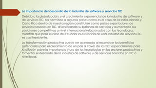 La importancia del desarrollo de la industria de software y servicios TIC
Debido a la globalización, y el crecimiento exponencial de la industria de software y
de servicios TIC, ha permitido a algunos países como es el caso de la India, Irlanda y
Costa Rica dentro de nuestra región constituirse como países exportadores de
servicios basados en TIC, diversificando su balanza de servicios y aumentado sus
posiciones competitivas a nivel internacional relacionados con las tecnologías,
mientras que para el caso del Ecuador la existencia de una industria de servicios TIC
es casi inexistente.
La transformación productiva puede ser acelerada al reconocer los beneficios
potenciales para el crecimiento de un país a través de las TIC; especialmente para
la difusión sobre la importancia y uso de las tecnologías en los sectores productivos y
fomentar el desarrollo de la industria de software y de servicios basados en TIC a
nivel local.
 