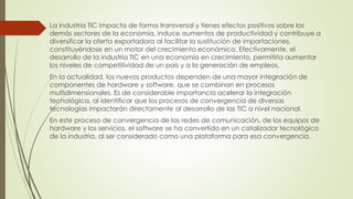 La industria TIC impacta de forma transversal y tienes efectos positivos sobre los
demás sectores de la economía, induce aumentos de productividad y contribuye a
diversificar la oferta exportadora al facilitar la sustitución de importaciones,
constituyéndose en un motor del crecimiento económico. Efectivamente, el
desarrollo de la industria TIC en una economía en crecimiento, permitiría aumentar
los niveles de competitividad de un país y a la generación de empleos.
En la actualidad, los nuevos productos dependen de una mayor integración de
componentes de hardware y software, que se combinan en procesos
multidimensionales. Es de considerable importancia acelerar la integración
tecnológica, al identificar que los procesos de convergencia de diversas
tecnologías impactarán directamente al desarrollo de las TIC a nivel nacional.
En este proceso de convergencia de las redes de comunicación, de los equipos de
hardware y los servicios, el software se ha convertido en un catalizador tecnológico
de la industria, al ser considerado como una plataforma para esa convergencia.
 
