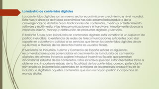 La industria de contenidos digitales
Los contenidos digitales son un nuevo sector económico en crecimiento a nivel mundial.
Esta nueva área de actividad económica has sido desarrollada producto de la
convergencia de distintas áreas tradicionales de contenidos, medios y entretenimiento,
software y multimedia, y las telecomunicaciones y el hardware. Ampliamente abarca la
creación, diseño, manejo y distribución de productos digitales y servicios.
El brillante futuro para la industria de contenidos digitales está sometida a un supuesto de
partida ineludible: la existencia de redes de telecomunicaciones suficientes para dar
soporte en cobertura y calidad a los servicios que llevan los contenidos digitales desde
sus autores o titulares de los derechos hasta los usuarios finales.
El Ministerio de Industrias, Turismo y Comercio de España señala las siguientes
recomendaciones para potencializar el crecimiento de la industria de contenidos
digitales; en primera instancia sugiere introducir incentivos fiscales que permitan
dinamizar la industria de los contenidos. Estos incentivos pueden estar orientados tanto a
obtener una importante rebaja de la fiscalidad de los contenidos, como a potenciar la
reinversión de los beneficios obtenidos en la mejora de los procesos productivos de la
industria, a digitalizar aquellos contenidos que aún no hayan podido incorporarse al
mundo digital.
 