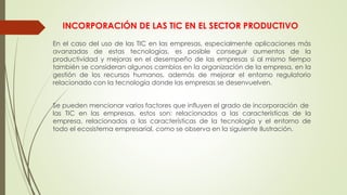 INCORPORACIÓN DE LAS TIC EN EL SECTOR PRODUCTIVO
En el caso del uso de las TIC en las empresas, especialmente aplicaciones más
avanzadas de estas tecnologías, es posible conseguir aumentos de la
productividad y mejoras en el desempeño de las empresas si al mismo tiempo
también se consideran algunos cambios en la organización de la empresa, en la
gestión de los recursos humanos, además de mejorar el entorno regulatorio
relacionado con la tecnología donde las empresas se desenvuelven.
Se pueden mencionar varios factores que influyen el grado de incorporación de
las TIC en las empresas, estos son: relacionados a las características de la
empresa, relacionados a las características de la tecnología y el entorno de
todo el ecosistema empresarial, como se observa en la siguiente Ilustración.
 