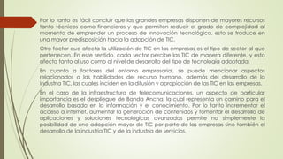 Por lo tanto es fácil concluir que las grandes empresas disponen de mayores recursos
tanto técnicos como financieros y que permiten reducir el grado de complejidad al
momento de emprender un proceso de innovación tecnológica, esto se traduce en
una mayor predisposición hacia la adopción de TIC.
Otro factor que afecta la utilización de TIC en las empresas es el tipo de sector al que
pertenecen. En este sentido, cada sector percibe las TIC de manera diferente, y esto
afecta tanto al uso como al nivel de desarrollo del tipo de tecnología adoptada.
En cuanto a factores del entorno empresarial, se puede mencionar aspectos
relacionados a las habilidades del recurso humano, además del desarrollo de la
industria TIC, las cuales inciden en la difusión y apropiación de las TIC en las empresas.
En el caso de la infraestructura de telecomunicaciones, un aspecto de particular
importancia es el despliegue de Banda Ancha, la cual representa un camino para el
desarrollo basado en la información y el conocimiento. Por lo tanto incrementar el
acceso a internet, aumentar la generación de contenidos y fomentar el desarrollo de
aplicaciones y soluciones tecnológicas avanzadas permite no simplemente la
posibilidad de una adopción mayor de TIC por parte de las empresas sino también el
desarrollo de la industria TIC y de la industria de servicios.
 