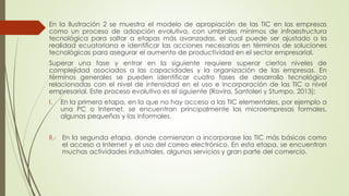 En la Ilustración 2 se muestra el modelo de apropiación de las TIC en las empresas
como un proceso de adopción evolutiva, con umbrales mínimos de infraestructura
tecnológica para saltar a etapas más avanzadas, el cual puede ser ajustado a la
realidad ecuatoriana e identificar las acciones necesarias en términos de soluciones
tecnológicas para asegurar el aumento de productividad en el sector empresarial.
Superar una fase y entrar en la siguiente requiere superar ciertos niveles de
complejidad asociados a las capacidades y la organización de las empresas. En
términos generales se pueden identificar cuatro fases de desarrollo tecnológico
relacionadas con el nivel de intensidad en el uso e incorporación de las TIC a nivel
empresarial. Este proceso evolutivo es el siguiente (Rovira, Santoleri y Stumpo, 2013):
I. En la primera etapa, en la que no hay acceso a las TIC elementales, por ejemplo a
una PC o Internet, se encuentran principalmente las microempresas formales,
algunas pequeñas y las informales.
II.- En la segunda etapa, donde comienzan a incorporase las TIC más básicas como
el acceso a Internet y el uso del correo electrónico. En esta etapa, se encuentran
muchas actividades industriales, algunos servicios y gran parte del comercio.
 