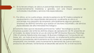 III.- En la tercera etapa, se ubica un porcentaje menor de empresas,
fundamentalmente medianas y grandes, con una mayor presencia de
actividades industriales y servicios más especializados.
IV.- Por último, en la cuarta etapa, donde la existencia de TIC implica adaptar el
equipamiento y las capacidades del personal, usualmente se ubica un
porcentaje muy pequeño de empresas; principalmente algunas grandes y
empresas de distintos tamaños que operan en sectores industriales y de servicios
especializados de alta intensidad tecnológica
Es bastante claro que es necesario promover los “saltos” tecnológicos que las
empresas pueden dar entre las distintas etapas de apropiación de TIC presentes en
el modelo. Se debe fomentar el uso de sistemas ERP (Enterprise Resource Planning),
CRM (Customer Relationship Manager), BI (Business Intelligence) Computación en
Nube, etc., en todo el sector productivo del país, no simplemente enfocados en los
beneficios provenientes del incremento en los niveles de competitividad
empresarial, sino también, para incrementar la demanda de nuevos servicios y
productos de software, fomentando el desarrollo del sector TIC a nivel nacional.
 