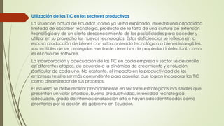 Utilización de las TIC en los sectores productivos
La situación actual de Ecuador, como ya se ha explicado, muestra una capacidad
limitada de absorber tecnología, producto de la falta de una cultura de extensión
tecnológica y de un cierto desconocimiento de las posibilidades para acceder y
utilizar en su provecho las nuevas tecnologías. Estas deficiencias se reflejan en la
escasa producción de bienes con alto contenido tecnológico o bienes intangibles,
susceptibles de ser protegidos mediante derechos de propiedad intelectual, como
es el caso del software.
La incorporación y adecuación de las TIC en cada empresa y sector se desarrolla
en diferentes etapas, de acuerdo a la dinámica de crecimiento y evolución
particular de cada uno. No obstante, el impacto en la productividad de las
empresas resulta ser más contundente para aquellas que logran incorporar las TIC
como dinamizador de sus procesos.
El esfuerzo se debe realizar principalmente en sectores estratégicos industriales que
presentan un valor añadido, buena productividad, intensidad tecnológica
adecuada, grado de internacionalización alto o hayan sido identificados como
prioritarios por la acción de gobierno en Ecuador.
 