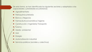 De esta forma, se han identificado los siguientes sectores y adaptados a las
capacidades y prioridades ecuatorianas:
 Agroalimentario
 Petroquímico/Minería
 Banca y Negocios
 Farmacéutico/cosmético/ higiene
 Construcción / Ingeniería/ Transporte
 Turismo
 Medio- ambiental
 Mar
 Energía
 Automatización industrial
 Servicios públicos (sociales y colectivos)
 