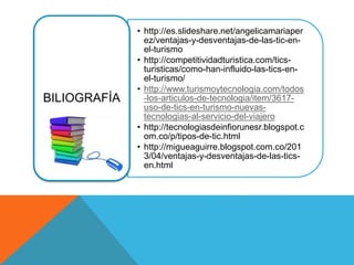 • http://es.slideshare.net/angelicamariaper
ez/ventajas-y-desventajas-de-las-tic-en-
el-turismo
• http://competitividadturistica.com/tics-
turisticas/como-han-influido-las-tics-en-
el-turismo/
• http://www.turismoytecnologia.com/todos
-los-articulos-de-tecnologia/item/3617-
uso-de-tics-en-turismo-nuevas-
tecnologias-al-servicio-del-viajero
• http://tecnologiasdeinfiorunesr.blogspot.c
om.co/p/tipos-de-tic.html
• http://migueaguirre.blogspot.com.co/201
3/04/ventajas-y-desventajas-de-las-tics-
en.html
BILIOGRAFÍA
 