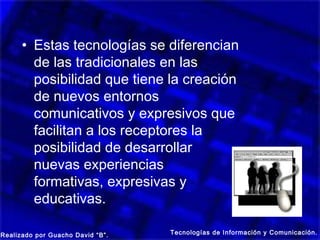 • Estas tecnologías se diferencian
        de las tradicionales en las
        posibilidad que tiene la creación
        de nuevos entornos
        comunicativos y expresivos que
        facilitan a los receptores la
        posibilidad de desarrollar
        nuevas experiencias
        formativas, expresivas y
        educativas.

Realizado por Guacho David “B”.   Tecnologías de Información y Comunicación.
 