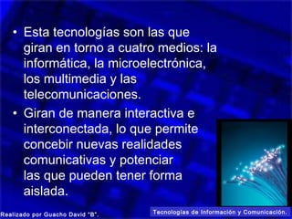 • Esta tecnologías son las que
     giran en torno a cuatro medios: la
     informática, la microelectrónica,
     los multimedia y las
     telecomunicaciones.
   • Giran de manera interactiva e
     interconectada, lo que permite
     concebir nuevas realidades
     comunicativas y potenciar
     las que pueden tener forma
     aislada.
Realizado por Guacho David “B”.   Tecnologías de Información y Comunicación.
 