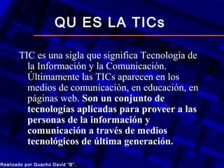 QU ES LA TICs

       TIC es una sigla que significa Tecnología de
         la Información y la Comunicación.
         Últimamente las TICs aparecen en los
         medios de comunicación, en educación, en
         páginas web. Son un conjunto de
         tecnologías aplicadas para proveer a las
         personas de la información y
         comunicación a través de medios
         tecnológicos de última generación.

Realizado por Guacho David “B”.
 