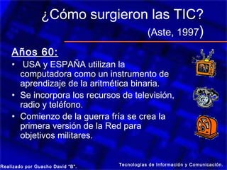 ¿Cómo surgieron las TIC?
                               (Aste, 1997)
    Años 60:
    • USA y ESPAÑA utilizan la
      computadora como un instrumento de
      aprendizaje de la aritmética binaria.
    • Se incorpora los recursos de televisión,
      radio y teléfono.
    • Comienzo de la guerra fría se crea la
      primera versión de la Red para
      objetivos militares.


Realizado por Guacho David “B”.   Tecnologías de Información y Comunicación.
 