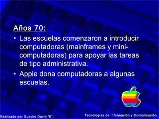 Años 70:
       • Las escuelas comenzaron a introducir
         computadoras (mainframes y mini-
         computadoras) para apoyar las tareas
         de tipo administrativa.
       • Apple dona computadoras a algunas
         escuelas.



Realizado por Guacho David “B”.   Tecnologías de Información y Comunicación.
 