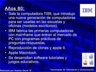 Años 80:
    • Sale la computadora TI99, que introdujo
      una nueva generación de computadoras
      para ser usadas en las escuelas y
      oficinas (modelos escritorios).
    • IBM fabrica las primeras computadoras
      con mainframe que entran al mercado de
      PC con programas prácticos de
      preguntas-respuestas.
    • Reproducción de clones y apple II.
    • Apple Macintosh.
    • Se desarrollan software tutoriales y
      juegos educativos.

Realizado por Guacho David “B”.   Tecnologías de Información y Comunicación.
 