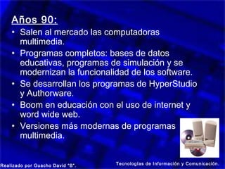 Años 90:
    • Salen al mercado las computadoras
      multimedia.
    • Programas completos: bases de datos
      educativas, programas de simulación y se
      modernizan la funcionalidad de los software.
    • Se desarrollan los programas de HyperStudio
      y Authorware.
    • Boom en educación con el uso de internet y
      word wide web.
    • Versiones más modernas de programas
      multimedia.


Realizado por Guacho David “B”.   Tecnologías de Información y Comunicación.
 