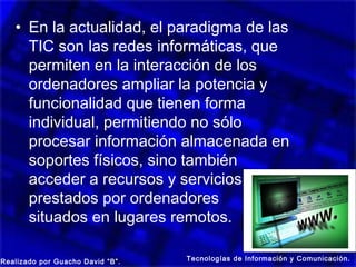 • En la actualidad, el paradigma de las
     TIC son las redes informáticas, que
     permiten en la interacción de los
     ordenadores ampliar la potencia y
     funcionalidad que tienen forma
     individual, permitiendo no sólo
     procesar información almacenada en
     soportes físicos, sino también
     acceder a recursos y servicios
     prestados por ordenadores
     situados en lugares remotos.

Realizado por Guacho David “B”.   Tecnologías de Información y Comunicación.
 
