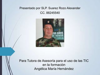 Presentado por SLP. Suarez Rozo Alexander
             CC. 88245540




Para Tutora de Asesoría para el uso de las TIC
               en la formación
         Angélica María Hernández
 