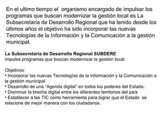En el ultimo tiempo el  organismo encargado de impulsar los programas que buscan modernizar la gestión local es La Subsecretaria de Desarrollo Regional que ha tenido desde los últimos años el objetivo ha sido incorporar las nuevas Tecnologías de la Información y la Comunicación a la gestión municipal. La Subsecretaria de Desarrollo Regional SUBDERE impulsa programas que buscan modernizar la gestión local. Objetivos:  Incorporar las nuevas Tecnologías de la Información y la Comunicación a la gestión municipal. Desarrollo de una “Agenda digital” en todos los poderes del Estado. Disminuir la brecha digital entre los diferentes territorios del país Establecer a las TIC como herramienta para lograr que el Estado  se relacione de mejor manera con los ciudadanos. 
