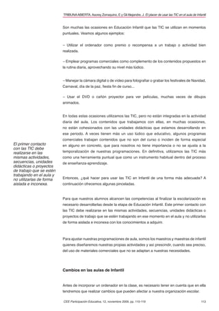 113
TRIBUNAABIERTA.Asorey Zorraquino, E y GilAlejandre, J. El placer de usar las TIC en el aula de Infantil
CEE Participación Educativa, 12, noviembre 2009, pp. 110-119
Son muchas las ocasiones en Educación Infantil que las TIC se utilizan en momentos
puntuales. Veamos algunos ejemplos:
– Utilizar el ordenador como premio o recompensa a un trabajo o actividad bien
realizada.
– Emplear programas comerciales como complemento de los contenidos propuestos en
la rutina diaria, aprovechando su nivel más lúdico.
– Manejar la cámara digital o de vídeo para fotograﬁar o grabar los festivales de Navidad,
Carnaval, día de la paz, ﬁesta ﬁn de curso...
– Usar el DVD o cañón proyector para ver películas, muchas veces de dibujos
animados.
En todas estas ocasiones utilizamos las TIC, pero no están integradas en la actividad
diaria del aula. Los contenidos que trabajamos con ellas, en muchas ocasiones,
no están cohesionados con las unidades didácticas que estamos desarrollando en
ese periodo. A veces tienen más un uso lúdico que educativo, algunos programas
comerciales trabajan contenidos que no son del curso o inciden de forma especial
en alguno en concreto, que para nosotros no tiene importancia o no se ajusta a la
temporalización de nuestras programaciones. En deﬁnitiva, utilizamos las TIC más
como una herramienta puntual que como un instrumento habitual dentro del proceso
de enseñanza-aprendizaje.
Entonces, ¿qué hacer para usar las TIC en Infantil de una forma más adecuada? A
continuación ofrecemos algunas pinceladas.
Para que nuestros alumnos alcancen las competencias al ﬁnalizar la escolarización es
necesario desarrollarlas desde la etapa de Educación Infantil. Este primer contacto con
las TIC debe realizarse en las mismas actividades, secuencias, unidades didácticas o
proyectos de trabajo que se estén trabajando en ese momento en el aula y no utilizarlas
de forma aislada e inconexa con los conocimientos a adquirir.
Para ajustar nuestras programaciones de aula, somos los maestros y maestras de infantil
quienes diseñaremos nuestras propias actividades y así prescindir, cuando sea preciso,
del uso de materiales comerciales que no se adaptan a nuestras necesidades.
Cambios en las aulas de Infantil
Antes de incorporar un ordenador en la clase, es necesario tener en cuenta que en ella
tendremos que realizar cambios que pueden afectar a nuestra organización escolar.
El primer contacto
con las TIC debe
realizarse en las
mismas actividades,
secuencias, unidades
didácticas o proyectos
de trabajo que se estén
trabajando en el aula y
no utilizarlas de forma
aislada e inconexa.
 
