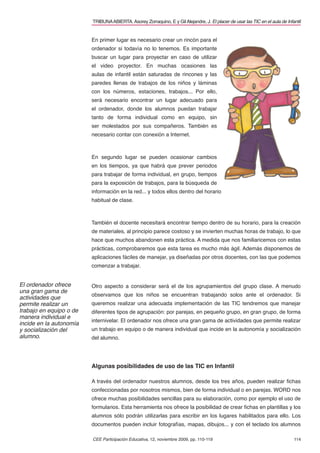 CEE Participación Educativa, 12, noviembre 2009, pp. 110-119 114
TRIBUNAABIERTA.Asorey Zorraquino, E y GilAlejandre, J. El placer de usar las TIC en el aula de Infantil
En primer lugar es necesario crear un rincón para el
ordenador si todavía no lo tenemos. Es importante
buscar un lugar para proyectar en caso de utilizar
el video proyector. En muchas ocasiones las
aulas de infantil están saturadas de rincones y las
paredes llenas de trabajos de los niños y láminas
con los números, estaciones, trabajos... Por ello,
será necesario encontrar un lugar adecuado para
el ordenador, donde los alumnos puedan trabajar
tanto de forma individual como en equipo, sin
ser molestados por sus compañeros. También es
necesario contar con conexión a Internet.
En segundo lugar se pueden ocasionar cambios
en los tiempos, ya que habrá que prever periodos
para trabajar de forma individual, en grupo, tiempos
para la exposición de trabajos, para la búsqueda de
información en la red... y todos ellos dentro del horario
habitual de clase.
También el docente necesitará encontrar tiempo dentro de su horario, para la creación
de materiales, al principio parece costoso y se invierten muchas horas de trabajo, lo que
hace que muchos abandonen esta práctica. A medida que nos familiaricemos con estas
prácticas, comprobaremos que esta tarea es mucho más ágil. Además disponemos de
aplicaciones fáciles de manejar, ya diseñadas por otros docentes, con las que podemos
comenzar a trabajar.
Otro aspecto a considerar será el de los agrupamientos del grupo clase. A menudo
observamos que los niños se encuentran trabajando solos ante el ordenador. Si
queremos realizar una adecuada implementación de las TIC tendremos que manejar
diferentes tipos de agrupación: por parejas, en pequeño grupo, en gran grupo, de forma
internivelar. El ordenador nos ofrece una gran gama de actividades que permite realizar
un trabajo en equipo o de manera individual que incide en la autonomía y socialización
del alumno.
Algunas posibilidades de uso de las TIC en Infantil
A través del ordenador nuestros alumnos, desde los tres años, pueden realizar ﬁchas
confeccionadas por nosotros mismos, bien de forma individual o en parejas. WORD nos
ofrece muchas posibilidades sencillas para su elaboración, como por ejemplo el uso de
formularios. Esta herramienta nos ofrece la posibilidad de crear ﬁchas en plantillas y los
alumnos sólo podrán utilizarlas para escribir en los lugares habilitados para ello. Los
documentos pueden incluir fotografías, mapas, dibujos... y con el teclado los alumnos
El ordenador ofrece
una gran gama de
actividades que
permite realizar un
trabajo en equipo o de
manera individual e
incide en la autonomía
y socialización del
alumno.
 