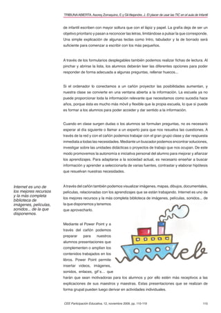 115
TRIBUNAABIERTA.Asorey Zorraquino, E y GilAlejandre, J. El placer de usar las TIC en el aula de Infantil
CEE Participación Educativa, 12, noviembre 2009, pp. 110-119
de infantil escriben con mayor soltura que con el lápiz y papel. La grafía deja de ser un
objetivo prioritario y pasan a reconocer las letras, limitándose a pulsar la que corresponde.
Una simple explicación de algunas teclas como Intro, tabulador y la de borrado será
suﬁciente para comenzar a escribir con los más pequeños.
A través de los formularios desplegables también podemos realizar ﬁchas de lectura. Al
pinchar y abrirse la lista, los alumnos deberán leer las diferentes opciones para poder
responder de forma adecuada a algunas preguntas, rellenar huecos...
Si el ordenador lo conectamos a un cañón proyector las posibilidades aumentan, y
nuestra clase se convierte en una ventana abierta a la información. La escuela ya no
puede proporcionar toda la información relevante que necesitamos como sucedía hace
años, porque ésta es mucho más móvil y ﬂexible que la propia escuela, lo que sí puede
es formar a los alumnos para poder acceder y dar sentido a la información.
Cuando en clase surgen dudas o los alumnos se formulan preguntas, no es necesario
esperar al día siguiente o llamar a un experto para que nos resuelva las cuestiones. A
través de la red y con el cañón podemos trabajar con el gran grupo clase y dar respuesta
inmediata a todas las necesidades. Mediante un buscador podemos encontrar soluciones,
investigar sobre las unidades didácticas o proyectos de trabajo que nos ocupan. De este
modo promovemos la autonomía e iniciativa personal del alumno para mejorar y aﬁanzar
los aprendizajes. Para adaptarse a la sociedad actual, es necesario enseñar a buscar
información y aprender a seleccionarla de varias fuentes, contrastar y elaborar hipótesis
que resuelvan nuestras necesidades.
Através del cañón también podemos visualizar imágenes, mapas, dibujos, documentales,
películas, relacionadas con los aprendizajes que se están trabajando. Internet es uno de
los mejores recursos y la más completa biblioteca de imágenes, películas, sonidos... de
la que disponemos y tenemos
que aprovecharlo.
Mediante el Power Point y a
través del cañón podemos
preparar para nuestros
alumnos presentaciones que
complementen o amplíen los
contenidos trabajados en los
libros. Power Point permite
insertar videos, imágenes,
sonidos, enlaces, gif´s… que
harán que sean motivadoras para los alumnos y por ello estén más receptivos a las
explicaciones de sus maestros y maestras. Estas presentaciones que se realizan de
forma grupal pueden luego derivar en actividades individuales.
Internet es uno de
los mejores recursos
y la más completa
biblioteca de
imágenes, películas,
sonidos... de la que
disponemos.
 