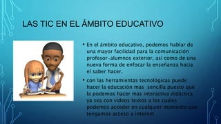 LAS TIC EN EL ÁMBITO EDUCATIVO
• En el ámbito educativo, podemos hablar de
una mayor facilidad para la comunicación
profesor-alumnos exterior, así como de una
nueva forma de enfocar la enseñanza hacia
el saber hacer.
• con las herramientas tecnológicas puede
hacer la educación mas sencilla puesto que
la podemos hacer mas interactiva didáctica
ya sea con videos textos a los cuales
podemos acceder en cualquier momento que
tengamos acceso a internet
 