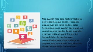 Nos ayudan mas para realizar trabajos
que tengamos que exponer creando
diapositivas así como textos. Estas
herramientas nos ayudan que a que los
conocimientos puedan llegar mas lejos
e incluso estén disponibles las 24
horas del día. Se pueden crear
comunidades para el aprendizaje en
paginas web y compartir conocimiento
atreves de mensajería electrónica
 