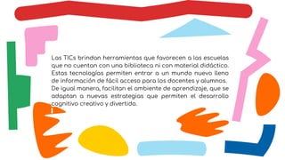 Las TICs brindan herramientas que favorecen a las escuelas
que no cuentan con una biblioteca ni con material didáctico.
Estas tecnologías permiten entrar a un mundo nuevo lleno
de información de fácil acceso para los docentes y alumnos.
De igual manera, facilitan el ambiente de aprendizaje, que se
adaptan a nuevas estrategias que permiten el desarrollo
cognitivo creativo y divertido.
 