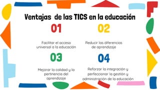 01
Facilitar el acceso
universal a la educación
02
Reducir las diferencias
de aprendizaje
04
Reforzar la integración y
perfeccionar la gestión y
administración de la educación
03
Mejorar la calidad y la
pertinencia del
aprendizaje
Ventajas de las TICS en la educación
 