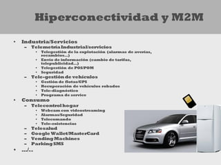 Hiperconectividad y M2M

•   Industria/Servicios
    –   Telemetría Industrial/servicios
         •   Telegestión de la explotación (alarmas de averías,
             recambios…)
         •   Envío de información (cambio de tarifas,
             telepublicidad…)
         •   Telegestión de POS/POM
         •   Seguridad
    –   Tele-gestión de vehículos
         •   Gestión de flotas/GPS
         •   Recuperación de vehículos robados
         •   Tele-diagnóstico
         •   Programa de service
•   Consumo
    –   Telecontrol hogar
         •   Webcam con videostreaming
         •   Alarmas/Seguridad
         •   Telecomando
         •   Tele-existencias
    –   Telesalud
    –   Google Wallet/MasterCard
    –   Vending Machines
    –   Parking SMS
• …/..
 