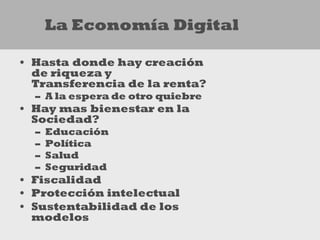 La Economía Digital

• Hasta donde hay creación
  de riqueza y
  Transferencia de la renta?
  – A la espera de otro quiebre
• Hay mas bienestar en la
  Sociedad?
  –   Educación
  –   Política
  –   Salud
  –   Seguridad
• Fiscalidad
• Protección intelectual
• Sustentabilidad de los
  modelos
 