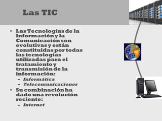 Las TIC

• Las Tecnologías de la
  Información y la
  Comunicación son
  evolutivas y están
  constituidas por todas
  las tecnologías
  utilizadas para el
  tratamiento y
  transmisión de la
  información:
  – Informática
  – Telecomunicaciones
• Su combinación ha
  dado una revolución
  reciente:
  – Internet
 