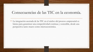 Consecuencias de las TIC en la economía.
• La integración acertada de las TIC en el núcleo del proceso empresarial es
básica para garantizar una competitividad continua y sostenible, desde una
perspectiva tanto macro como microeconómica.
 