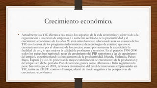 Crecimiento económico.
• Actualmente las TIC afectan a casi todos los aspectos de la vida económica y sobre todo a la
organización y dirección de empresas. El aumento acelerado de la productividad y el
crecimiento económico de los años 90 está estrechamente relacionado con los avances de las
TIC en el sector de los programas informáticos y de tecnologías de control, que no se
caracterizan tanto por el descenso de los precios, como por aumentar la capacidad y la
facilidad de uso, lo que mejora la calidad de productos y servicios. En el período 1996-2000
todos los países han registrado tasas de crecimiento del PIB superiores a las de crecimiento
del empleo, experimentando así un aumento de la productividad. Irlanda, Finlandia, Países
Bajos, España y EE.UU. presentan la mejor combinación de crecimiento de la producción y
del empleo en dicho período. Por el contrario, países como Alemania e Italia registraron la
peor. Sin embargo, en 2001, la brusca disminución del nivel de inversiones empresariales en
TIC, tanto en EE.UU. como en Europa, afectó de modo negativo a las perspectivas de
crecimiento económico.
 