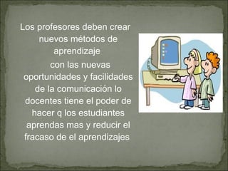 Los profesores deben crear
nuevos métodos de
aprendizaje
con las nuevas
oportunidades y facilidades
de la comunicación lo
docentes tiene el poder de
hacer q los estudiantes
aprendas mas y reducir el
fracaso de el aprendizajes
 