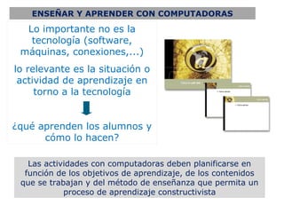 ENSEÑAR Y APRENDER CON COMPUTADORAS

  Lo importante no es la
   tecnología (software,
 máquinas, conexiones,...)
lo relevante es la situación o
 actividad de aprendizaje en
     torno a la tecnología


¿qué aprenden los alumnos y
      cómo lo hacen?

   Las actividades con computadoras deben planificarse en
  función de los objetivos de aprendizaje, de los contenidos
 que se trabajan y del método de enseñanza que permita un
            proceso de aprendizaje constructivista
 