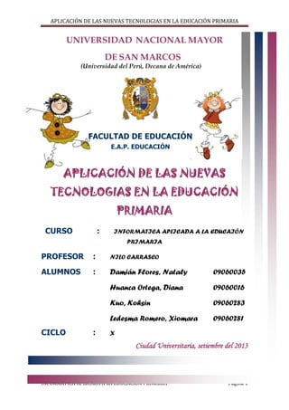 APLICACIÓN DE LAS NUEVAS TECNOLOGIAS EN LA EDUCACIÓN PRIMARIA

UNIVERSIDAD NACIONAL MAYOR
DE SAN MARCOS
(Universidad del Perú, Decana de América)

FACULTAD DE EDUCACIÓN
E.A.P. EDUCACIÓN

APLICACIÓN DE LAS NUEVAS
TECNOLOGIAS EN LA EDUCACIÓN
PRIMARIA
CURSO

:

INFORMATICA APLICADA A LA EDUCAIÓN
PRIMARIA

PROFESOR

:

NILO CARRASCO

ALUMNOS

:

Damián Flores, Nataly

09060035

Huanca Ortega, Diana

09060016

Kuo, Kohsin

09060283

Ledesma Romero, Xiomara

09060281

CICLO

:

X

Ciudad Universitaria, setiembre del 2013

INFORMÁTICA APLICADA A LA EDUCACIÓN PRIMARIA

Página 1

 