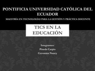 PONTIFICIA UNIVERSIDAD CATÓLICA DEL
ECUADOR
MAESTRÍA EN TECNOLOGÍAS PARA LA GESTIÓN Y PRÁCTICA DOCENTE

TICS EN LA
EDUCACIÓN
Integrantes:
Pineda Carpio
Cervantes Nancy

 