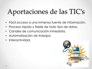 Aportaciones de las TIC’s
• Fácil acceso a una inmensa fuente de información.
• Proceso rápido y fiable de todo tipo de datos.
• Canales de comunicación inmediata.
• Automatización de trabajos.
• Interactividad.
 