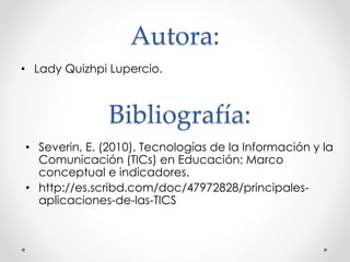 Autora:
• Lady Quizhpi Lupercio.
Bibliografía:
• Severin, E. (2010). Tecnologías de la Información y la
Comunicación (TICs) en Educación: Marco
conceptual e indicadores.
• http://es.scribd.com/doc/47972828/principales-
aplicaciones-de-las-TICS
 
