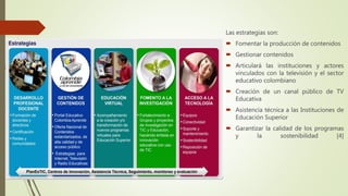Las estrategias son:
 Fomentar la producción de contenidos
 Gestionar contenidos
 Articulará las instituciones y actores
vinculados con la televisión y el sector
educativo colombiano
 Creación de un canal público de TV
Educativa
 Asistencia técnica a las Instituciones de
Educación Superior
 Garantizar la calidad de los programas
y la sostenibilidad [4]
 