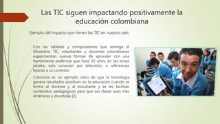 Las TIC siguen impactando positivamente la
educación colombiana
Con las tabletas y computadores que entrega el
Ministerio TIC, estudiantes y docentes colombianos
experimentan nuevas formas de aprender con una
herramienta poderosa que hace 15 años, en las zonas
rurales, solo conocían por televisión, o referencias
lejanas a su contexto
Colombia es un ejemplo claro de que la tecnología
genera resultados positivos en la educación cuando se
forma al docente y al estudiante y se les facilitan
contenidos pedagógicos para que sus clases sean más
dinámicas y divertidas [5]
Ejemplo del impacto que tienen las TIC en nuestro país
 