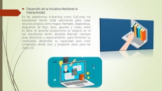  Desarrollo de la Iniciativa Mediante la
Interactividad
En las plataformas e-learning como GoConqr, los
estudiantes tienen total autonomía para crear
recursos propios cómo mapas mentales, diapositivas,
diagramas de flujo, tests, apuntes y notas, entre
Es decir, el docente proporciona un espacio en el
sus estudiantes tienen absoluta libertad -siempre
unas directrices y asesoramiento- para fomentar su
creatividad, desarrollar su capacidad para crear
contenidos desde cero y proponer ideas para las
clases [3].
 
