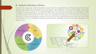  Feedback Instantáneo y Efectivo
Una de las cosas que más frustración causa entre los estudiantes es el tiempo que tienen que
esperar para saber los resultados de las pruebas. No obstante, a la hora de realizar exámenes
simulación para practicar sí es imprescindible que los alumnos conozcan al momento cuáles
sus fallos y qué áreas deben estudiar más. Con recursos en línea cómo los Tests de GoConqr no
tienes por lo que preocuparte, ya que indican de forma instantánea que errores han cometido
un informe con sus resultados finales para identificar aquellos puntos en los que requieren más
refuerzo [3]
 