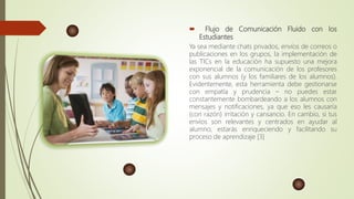  Flujo de Comunicación Fluido con los
Estudiantes
Ya sea mediante chats privados, envíos de correos o
publicaciones en los grupos, la implementación de
las TICs en la educación ha supuesto una mejora
exponencial de la comunicación de los profesores
con sus alumnos (y los familiares de los alumnos).
Evidentemente, esta herramienta debe gestionarse
con empatía y prudencia – no puedes estar
constantemente bombardeando a los alumnos con
mensajes y notificaciones, ya que eso les causaría
(con razón) irritación y cansancio. En cambio, si tus
envíos son relevantes y centrados en ayudar al
alumno, estarás enriqueciendo y facilitando su
proceso de aprendizaje [3]
 
